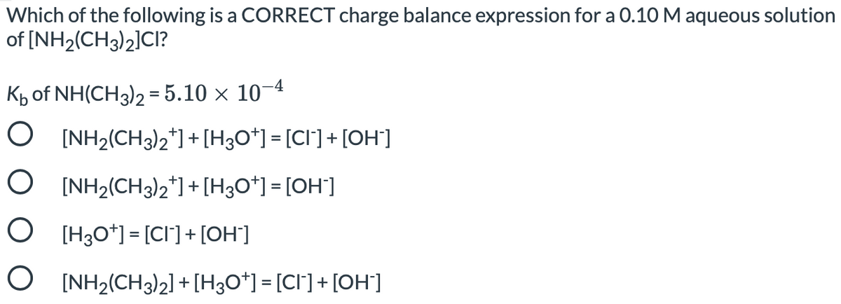 Which of the following is a CORRECT charge balance expression for a 0.10 M aqueous solution
of [NH2(CH3)2]CI?
Kp of NH(CH3)2 = 5.10 × 10–4
O [NH2(CH3)2*]+[H3O*] = [CI] + [OH]
O [NH2(CH3)2*] + [H3O*] = [OH]
O [H30*] = [CI] + [OH']
O [NH2(CH3)2] + [H3O*] = [CI°]+ [OH]
