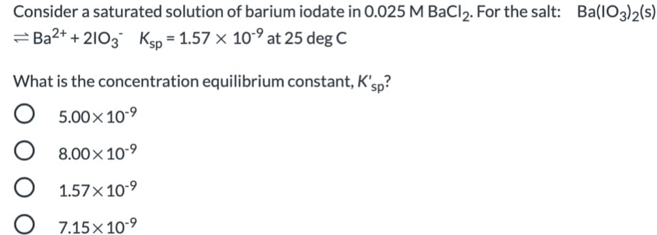 Consider a saturated solution of barium iodate in 0.025 M BaCl,. For the salt: Ba(IO3)2(s)
= Ba2+ + 2103 Ksp = 1.57 × 10-° at 25 deg C
What is the concentration equilibrium constant, K'sp?
O
5.00x 10-9
8.00× 10-9
O 1.57x 10-9
7.15×10-9
