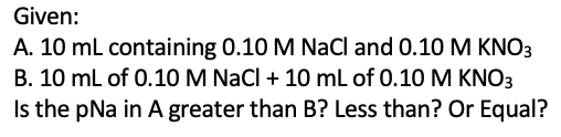 Given:
A. 10 ml containing 0.10 M NaCl and 0.10 M KNO3
B. 10 mL of 0.10 M Nacl + 10 mL of 0.10 M KNO3
Is the pNa in A greater than B? Less than? Or Equal?
