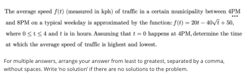 The average speed f(t) (measured in kph) of traffic in a certain municipality bet ween 4PM
and 8PM on a typical weekday is approximated by the function: f(t) = 20t – 40/E + 50,
where 0sts 4 and t is in hours. Assuming that t = 0 happens at 4PM, determine the time
at which the average speed of traffic is highest and lowest.
For multiple answers, arrange your answer from least to greatest, separated by a comma,
without spaces. Write 'no solution' if there are no solutions to the problem.

