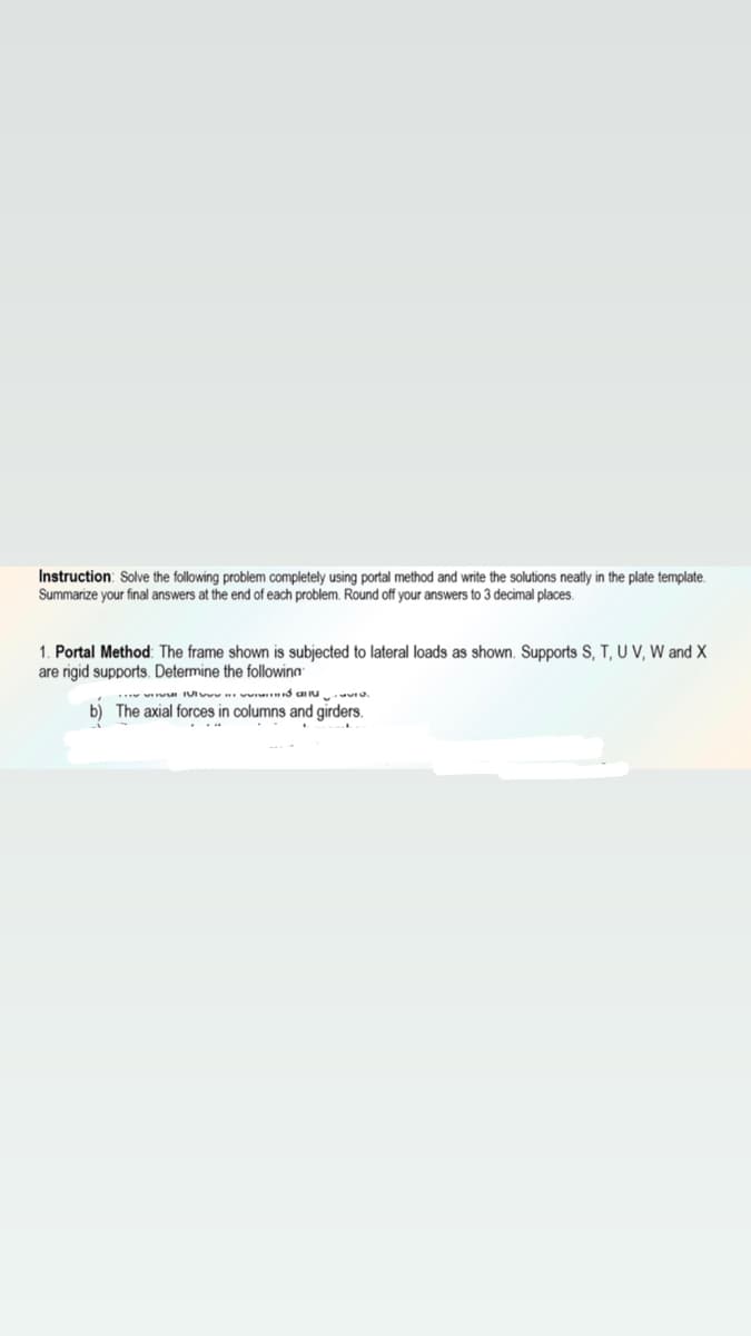 Instruction: Solve the following problem completely using portal method and write the solutions neatly in the plate template.
Summarize your final answers at the end of each problem. Round off your answers to 3 decimal places.
1. Portal Method: The frame shown is subjected to lateral loads as shown. Supports S, T, U V, W and X
are rigid supports. Determine the followina
b) The axial forces in columns and girders.
