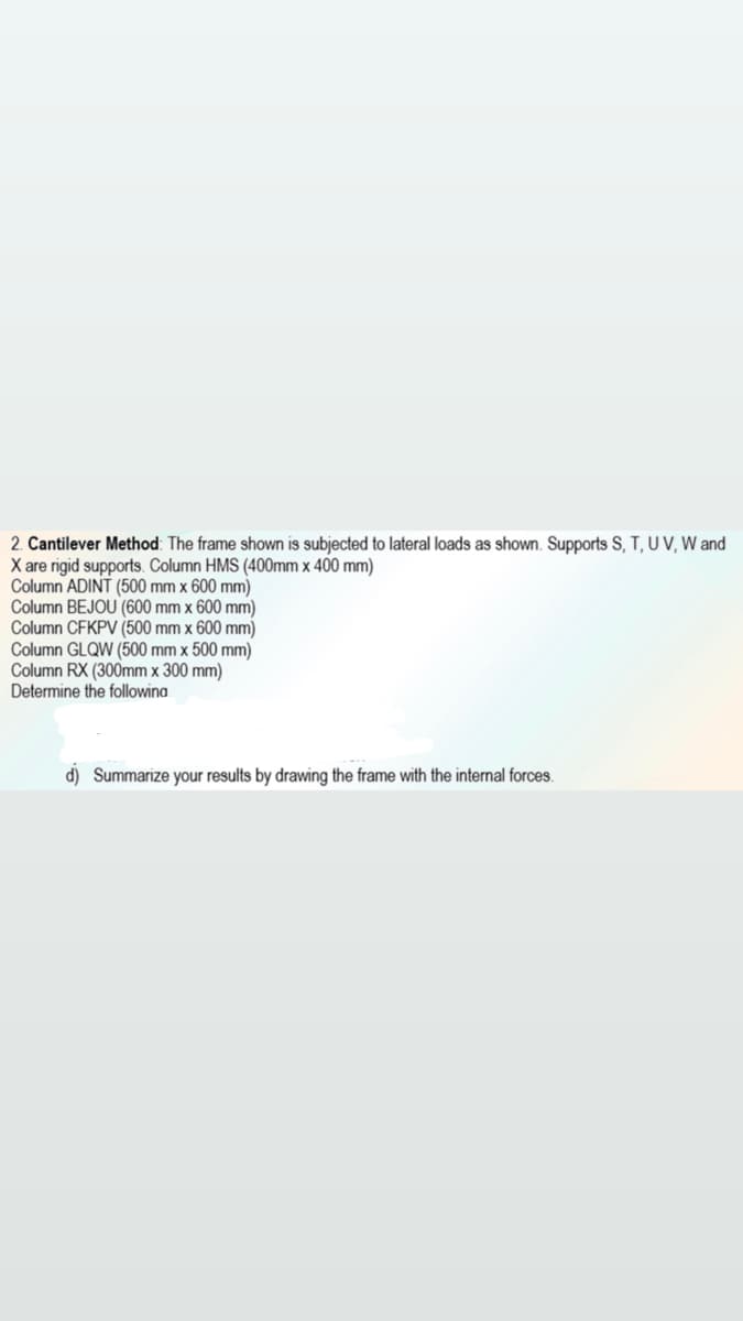 2. Cantilever Method: The frame shown is subjected to lateral loads as shown. Supports S, T, U V, W and
X are rigid supports. Column HMS (400mm x 400 mm)
Column ADINT (500 mm x 600 mm)
Column BEJOU (600 mm x 600 mm)
Column CFKPV (500 mm x 600 mm)
Column GLQW (500 mm x 500 mm)
Column RX (300mm x 300 mm)
Determine the followina
d) Summarize your results by drawing the frame with the internal forces.

