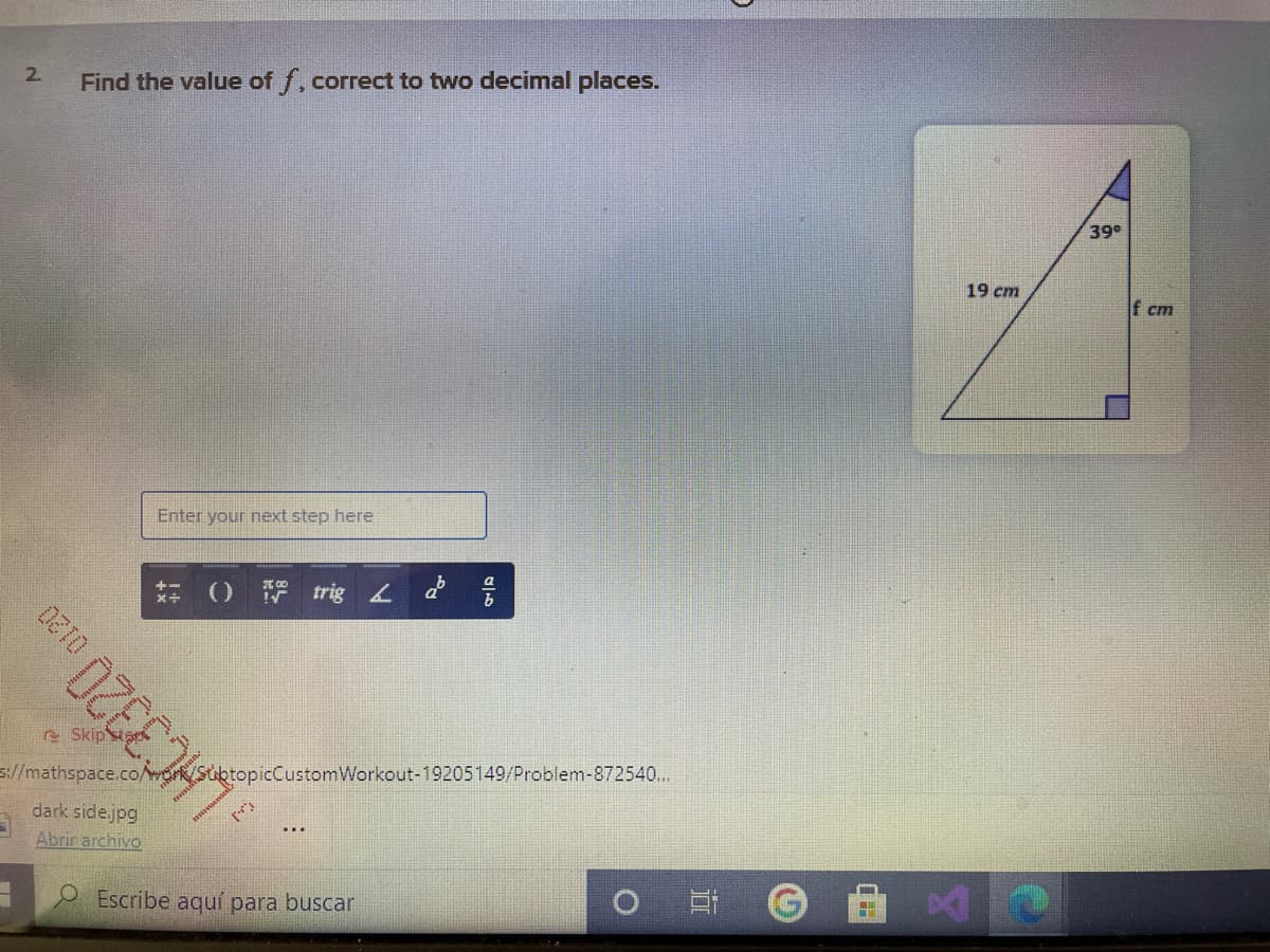 2.
Find the value of f, correct to two decimal places.
39
19 cm
If cm
Enter your next step here
O trig d
e Skips
://mathspace.co/mrk/SiktopicCustomWorkout-19205149/Problem-872540...
dark side.jpg
Abrir archivo
2 Escribe aquí para buscar
