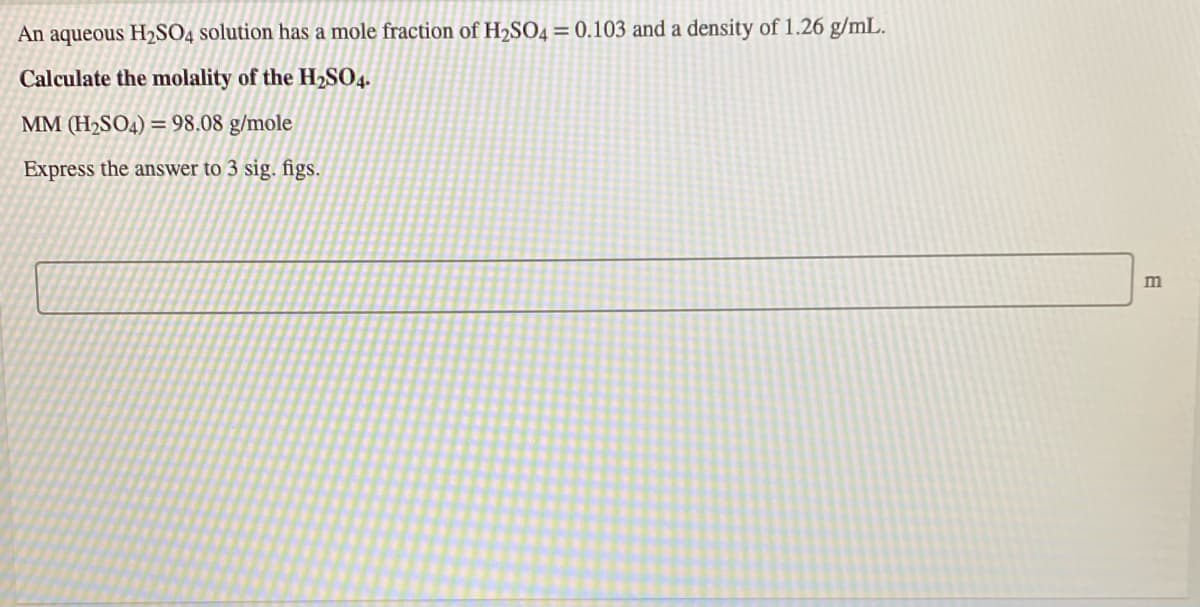 An aqueous H2SO4 solution has a mole fraction of H2SO4= 0.103 and a density of 1.26 g/mL.
Calculate the molality of the H2SO4.
MM (H2SO4) = 98.08 g/mole
Express the answer to 3 sig. figs.
m
