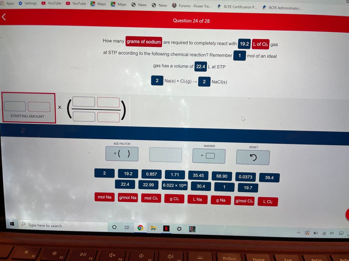 % Apps Settings YouTube
DYouTube
G.
Maps
Maps
S News
S News
Forums - Power Tra...
RCFE Certification P...
RCFE Administrator...
Question 24 of 28
How many grams of sodium are required to completely react with 19.2 L of Cl2 gas
at STP according to the following chemical reaction? Remember
1
mol of an ideal
gas has a volume of 22.4L at STP
2
Na(s) + Cl:(g) –
2 NaCI(s)
STARTING AMOUNT
ADD FACTOR
ANSWER
RESET
*( )
2
19.2
0.857
1.71
35.45
68.90
0.0373
39.4
22.4
22.99
6.022 x 1023
30.4
1
19.7
mol Na
g/mol Na
mol Cl2
g Cl2
L Na
g Na
g/mol Cl2
L Cl2
P Type here to search
N
xp ツ
10
DII
F1
F2
F3
F4
PrtScn
Home
End
PDD
F5
Palln
道
