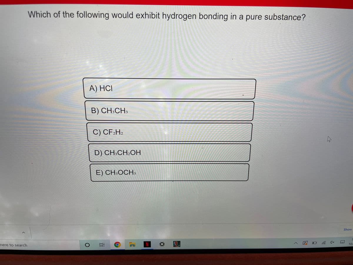 Which of the following would exhibit hydrogen bonding in a pure substance?
A) HCI
B) CH;CH3
C) CF2H2
D) CH:CH2OH
E) CH:OCH3
Show
N
here to search
10/
