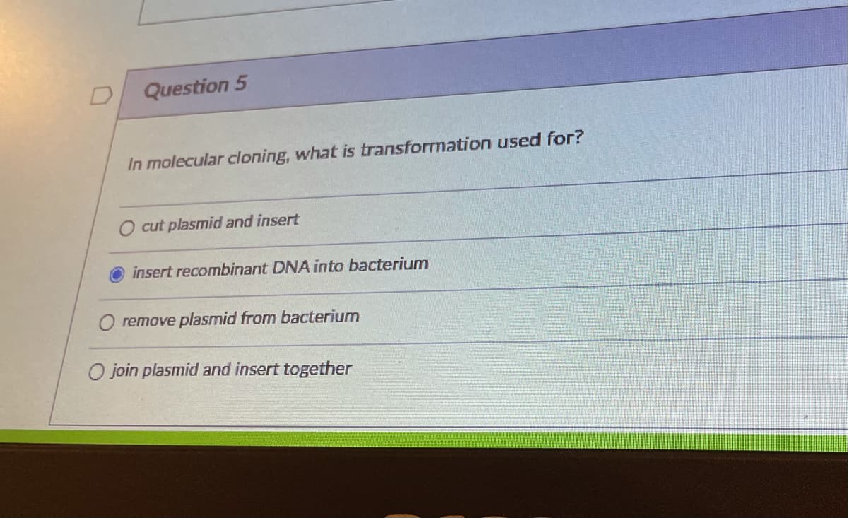 Question 5
In molecular cloning, what is transformation used for?
O cut plasmid and insert
insert recombinant DNA into bacterium
remove plasmid from bacterium
O join plasmid and insert together
