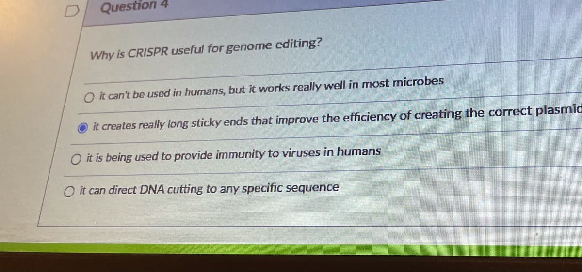 Question 4
Why is CRISPR useful for genome editing?
it can't be used in humans, but it works really well in most microbes
it creates really long sticky ends that improve the efficiency of creating the correct plasmid
it is being used to provide immunity to viruses in humans
O it can direct DNA cutting to any specific sequence
