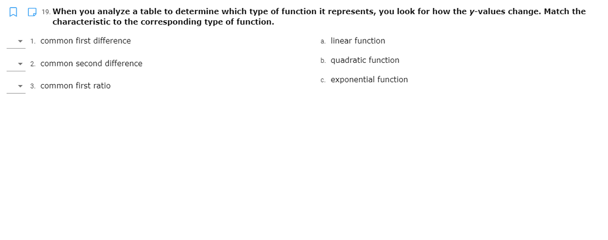 Q Q 19. When you analyze a table to determine which type of function it represents, you look for how the y-values change. Match the
characteristic to the corresponding type of function.
1. common first difference
a. linear function
b. quadratic function
2. common second difference
c. exponential function
3. common first ratio
