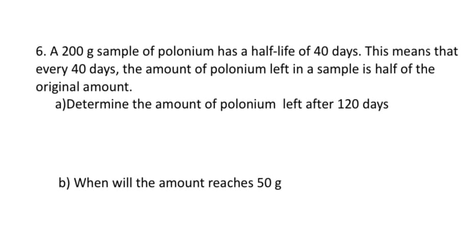 6. A 200 g sample of polonium has a half-life of 40 days. This means that
every 40 days, the amount of polonium left in a sample is half of the
original amount.
a)Determine the amount of polonium left after 120 days
b) When will the amount reaches 50 g
