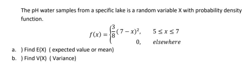 The pH water samples from a specific lake is a random variable X with probability density
function.
f(x) = {8
(7– x)²,
5 < x<7
0,
elsewhere
a. ) Find E(X) ( expected value or mean)
b. ) Find V(X) ( Variance)
