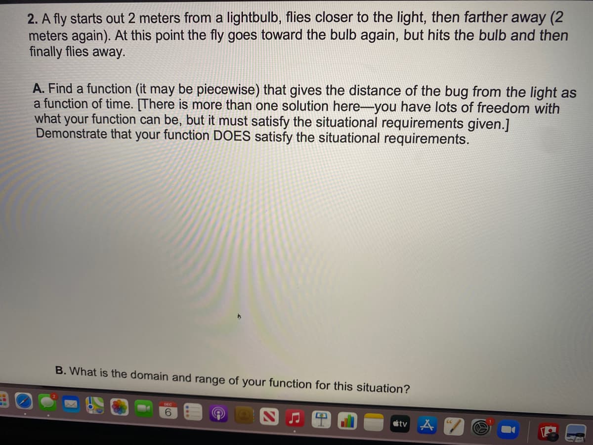 2. A fly starts out 2 meters from a lightbulb, flies closer to the light, then farther away (2
meters again). At this point the fly goes toward the bulb again, but hits the bulb and then
finally flies away.
A. Find a function (it may be piecewise) that gives the distance of the bug from the light as
a function of time. [There is more than one solution here-you have lots of freedom with
what your function can be, but it must satisfy the situational requirements given.]
Demonstrate that your function DOES satisfy the situational requirements.
B. What is the domain and range of your function for this situation?
6.
tv
