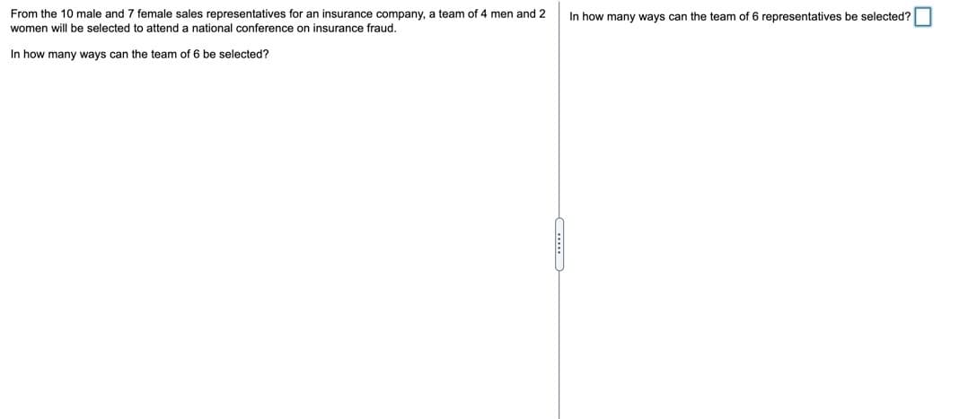 From the 10 male and 7 female sales representatives for an insurance company, a team of 4 men and 2
women will be selected to attend a national conference on insurance fraud.
In how many ways can the team of 6 representatives be selected?
In how many ways can the team of 6 be selected?
-....
