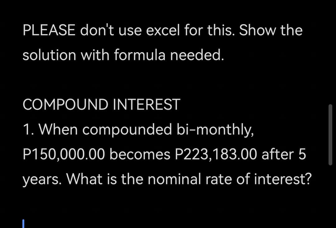 PLEASE don't use excel for this. Show the
solution with formula needed.
COMPOUND INTEREST
1. When compounded bi-monthly,
P150,000.00 becomes P223,183.00 after 5
years. What is the nominal rate of interest?
