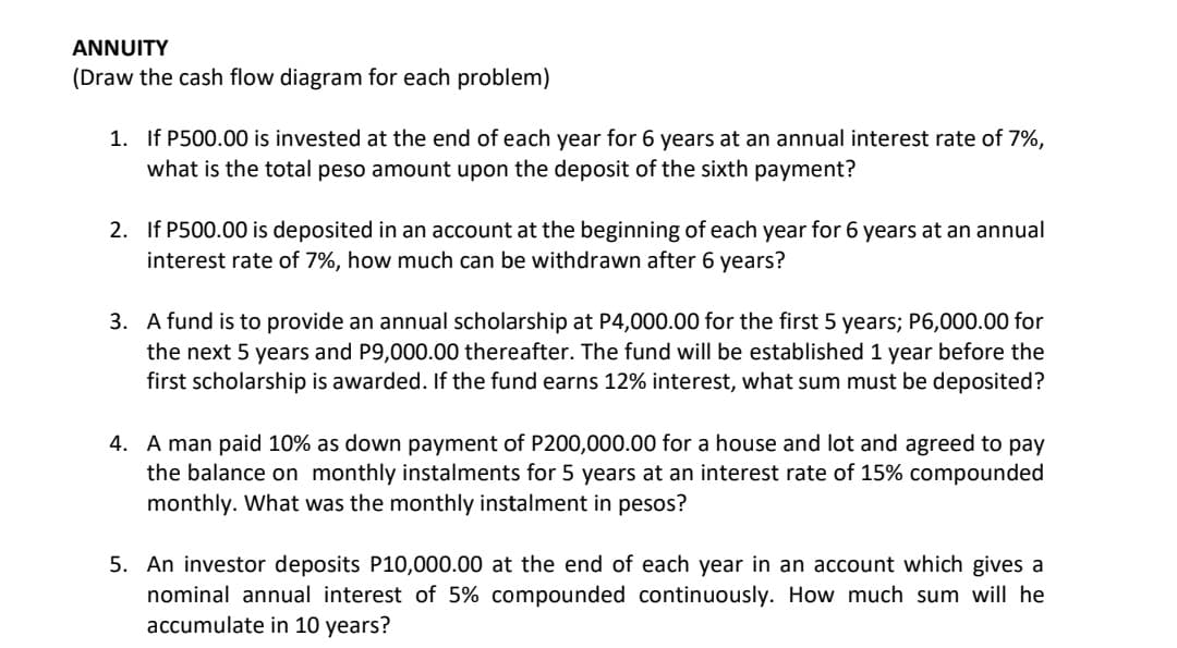 ANNUITY
(Draw the cash flow diagram for each problem)
1. If P500.00 is invested at the end of each year for 6 years at an annual interest rate of 7%,
what is the total peso amount upon the deposit of the sixth payment?
2. If P500.00 is deposited in an account at the beginning of each year for 6 years at an annual
interest rate of 7%, how much can be withdrawn after 6 years?
3. A fund is to provide an annual scholarship at P4,000.00 for the first 5 years; P6,000.00 for
the next 5 years and P9,000.00 thereafter. The fund will be established 1 year before the
first scholarship is awarded. If the fund earns 12% interest, what sum must be deposited?
4. A man paid 10% as down payment of P200,000.00 for a house and lot and agreed to pay
the balance on monthly instalments for 5 years at an interest rate of 15% compounded
monthly. What was the monthly instalment in pesos?
5. An investor deposits P10,000.00 at the end of each year in an account which gives a
nominal annual interest of 5% compounded continuously. How much sum will he
accumulate in 10 years?
