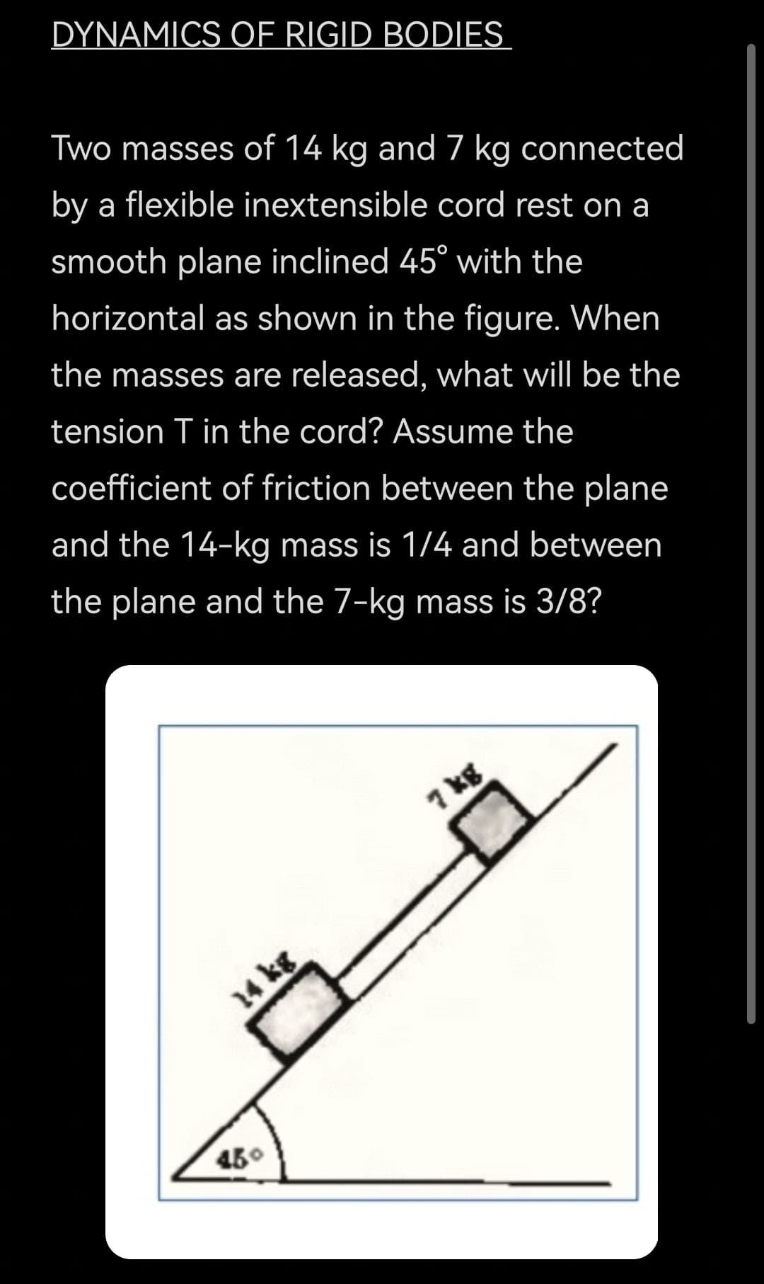 DYNAMICS OF RIGID BODIES
Two masses of 14 kg and 7 kg connected
by a flexible inextensible cord rest on a
smooth plane inclined 45° with the
horizontal as shown in the figure. When
the masses are released, what will be the
tension T in the cord? Assume the
coefficient of friction between the plane
and the 14-kg mass is 1/4 and between
the plane and the 7-kg mass is 3/8?
7 kg
14 kg
450
