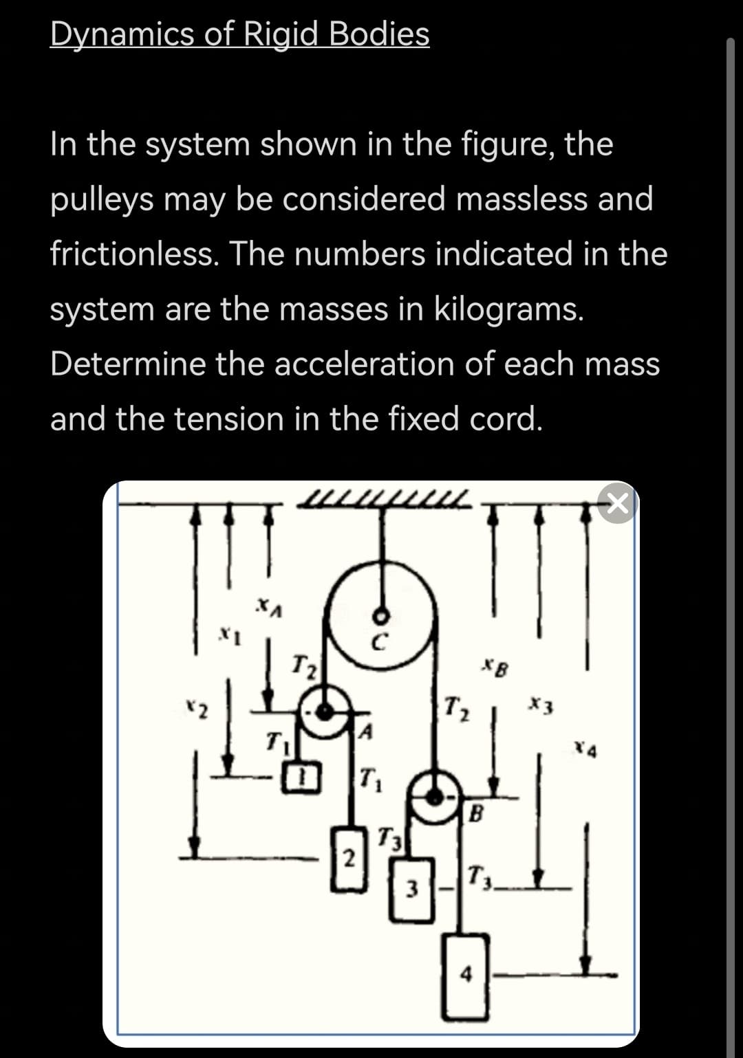 Dynamics of Rigid Bodies
In the system shown in the figure, the
pulleys may be considered massless and
frictionless. The numbers indicated in the
system are the masses in kilograms.
Determine the acceleration of each mass
and the tension in the fixed cord.
T2
XB
T2
X3
X4
T1
B
T3
T3
3
4
