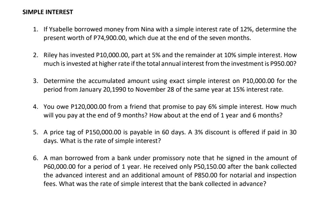 SIMPLE INTEREST
1. If Ysabelle borrowed money from Nina with a simple interest rate of 12%, determine the
present worth of P74,900.00, which due at the end of the seven months.
2. Riley has invested P10,000.00, part at 5% and the remainder at 10% simple interest. How
much is invested at higher rate if the total annual interest from the investment is P950.00?
3. Determine the accumulated amount using exact simple interest on P10,000.00 for the
period from January 20,1990 to November 28 of the same year at 15% interest rate.
4. You owe P120,000.00 from a friend that promise to pay 6% simple interest. How much
will you pay at the end of 9 months? How about at the end of 1 year and 6 months?
5. A price tag of P150,000.00 is payable in 60 days. A 3% discount is offered if paid in 30
days. What is the rate of simple interest?
6. A man borrowed from a bank under promissory note that he signed in the amount of
P60,000.00 for a period of 1 year. He received only P50,150.00 after the bank collected
the advanced interest and an additional amount of P850.00 for notarial and inspection
fees. What was the rate of simple interest that the bank collected in advance?

