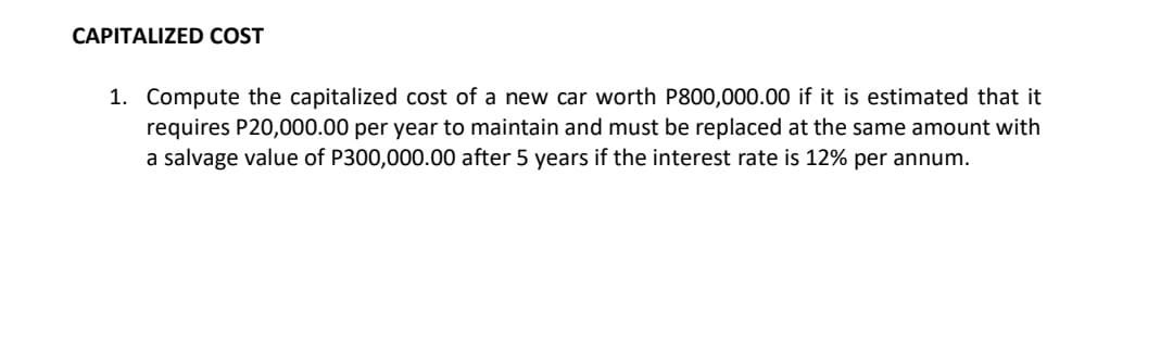 CAPITALIZED COST
1. Compute the capitalized cost of a new car worth P800,000.00 if it is estimated that it
requires P20,000.00 per year to maintain and must be replaced at the same amount with
a salvage value of P300,000.00 after 5 years if the interest rate is 12% per annum.
