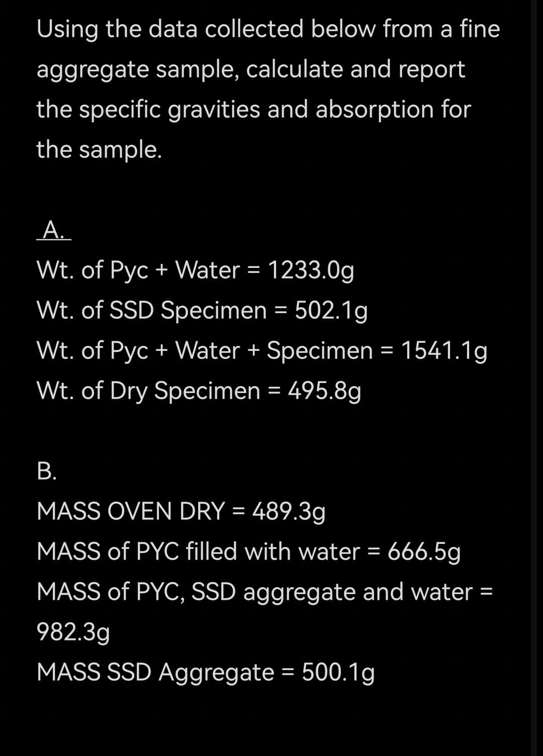 Using the data collected below from a fine
aggregate sample, calculate and report
the specific gravities and absorption for
the sample.
A.
Wt. of Pyc + Water = 1233.0g
Wt. of SSD Specimen = 502.1g
Wt. of Pyc + Water + Specimen = 1541.1g
Wt. of Dry Specimen = 495.8g
В.
MASS OVEN DRY = 489.3g
MASS of PYC filled with water = 666.5g
MASS of PYC, SSD aggregate and water =
982.3g
MASS SSD Aggregate = 500.1g
