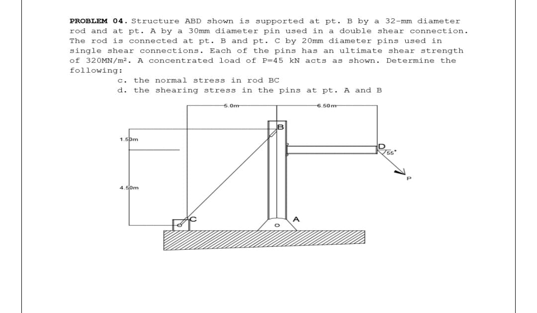 PROBLEM 04. Structure ABD shown is supported at pt. B by a 32-mm diameter
rod and at pt. A by a 30mm diameter pin used in
The rod is connected at pt. B and pt. C by 20mm diameter pins used in
a double shear connection.
single shear connections. Each of the pins has an ultimate shear strength
of 320MN/m2. A concentrated load of P=45 kN acts as shown. Determine the
following:
c. the normal stress in rod BC
d. the shearing stress in the pins at pt. A and B
5.0m
6.50m
1.5pm
4.50m
