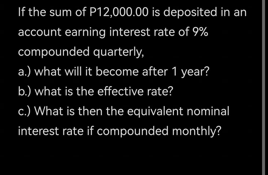 If the sum of P12,000.00 is deposited in an
account earning interest rate of 9%
compounded quarterly,
a.) what will it become after 1 year?
b.) what is the effective rate?
c.) What is then the equivalent nominal
interest rate if compounded monthly?
