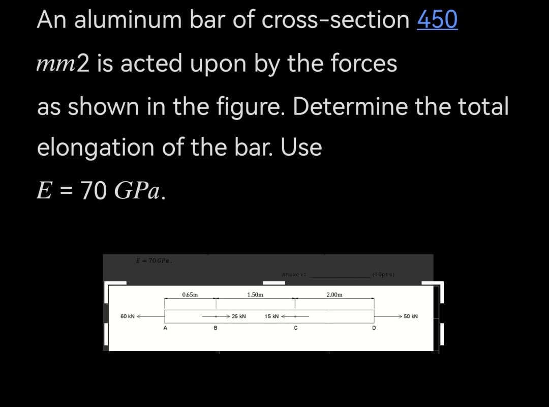An aluminum bar of cross-section 450
mm2 is acted upon by the forces
as shown in the figure. Determine the total
elongation of the bar. Use
E = 70 GPa.
E = 70 GPa.
Ansver:
(10pts)
0.65m
1.50m
2.00m
60 kN-
25 kN
15 kN
50 kN
B
C

