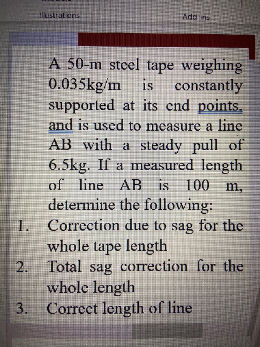 Illustrations
Add-ins
A 50-m steel tape weighing
0.035kg/m
supported at its end points,
and is used to measure a line
is
constantly
AB with a steady pull of
6.5kg. If a measured length
of line AB is 100
determine the following:
Correction due to sag for the
whole tape length
2. Total sag correction for the
whole length
Correct length of line
m,
3.
1.
