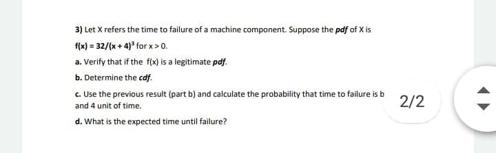 3) Let X refers the time to failure of a machine component. Suppose the pdf of X is
f(x) = 32/(x + 4)' for x > 0.
a. Verify that if the f(x) is a legitimate pdf.
b. Determine the cdf.
c. Use the previous result (part b) and calculate the probability that time to failure is b
2/2
and 4 unit of time.
d. What is the expected time until failure?
