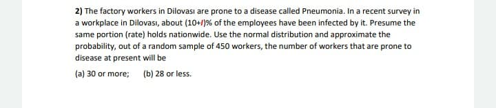 2) The factory workers in Dilovası are prone to a disease called Pneumonia. In a recent survey in
a workplace in Dilovası, about (10+/)% of the employees have been infected by it. Presume the
same portion (rate) holds nationwide. Use the normal distribution and approximate the
probability, out of a random sample of 450 workers, the number of workers that are prone to
disease at present will be
(a) 30 or more;
(b) 28 or less.
