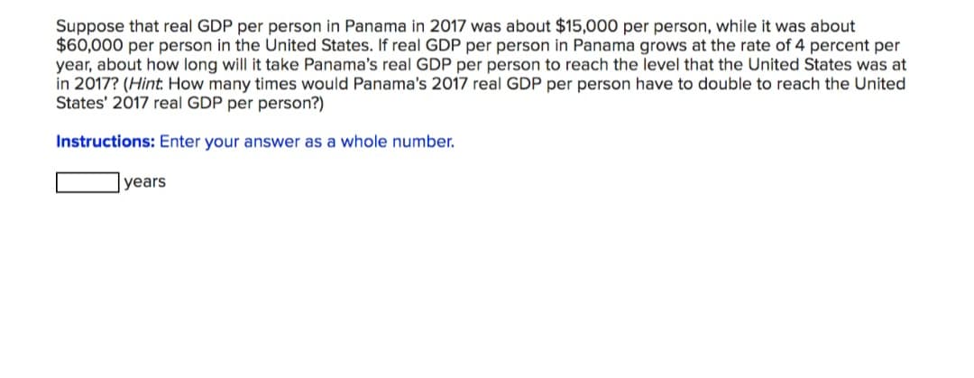 Suppose that real GDP per person in Panama in 2017 was about $15,000 per person, while it was about
$60,000 per person in the United States. If real GDP per person in Panama grows at the rate of 4 percent per
year, about how long will it take Panama's real GDP per person to reach the level that the United States was at
in 2017? (Hint: How many times would Panama's 2017 real GDP per person have to double to reach the United
States' 2017 real GDP per person?)
Instructions: Enter your answer as a whole number.
years
