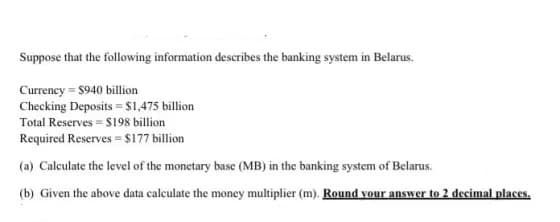 Suppose that the following information describes the banking system in Belarus.
Currency = $940 billion
Checking Deposits = $1,475 billion
Total Reserves = S198 billion
Required Reserves = $177 billion
(a) Calculate the level of the monetary base (MB) in the banking system of Belarus.
(b) Given the above data calculate the money multiplier (m). Round vour answer to 2 decimal places.
