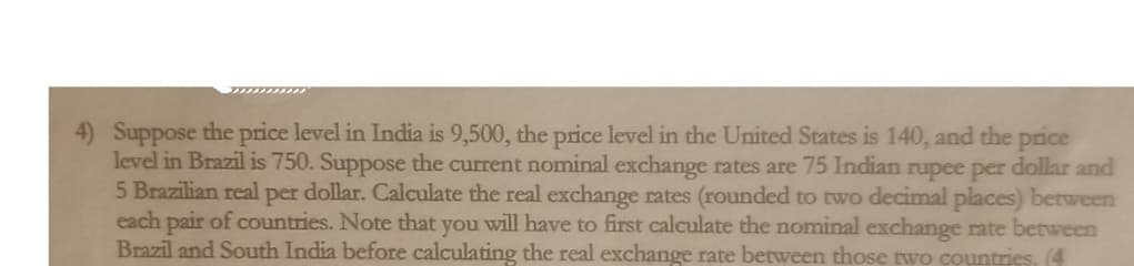 4) Suppose the price level in India is 9,500, the price level in the United States is 140, and the price
level in Brazil is 750. Suppose the current nominal exchange rates are 75 Indian rupee per dollar and
5 Brazilian real per dollar. Calculate the real exchange rates (rounded to two decimal places) between
each pair of countries. Note that you will have to first calculate the nominal exchange rate between
Brazil and South India before calculating the real exchange rate between those two countries. (4

