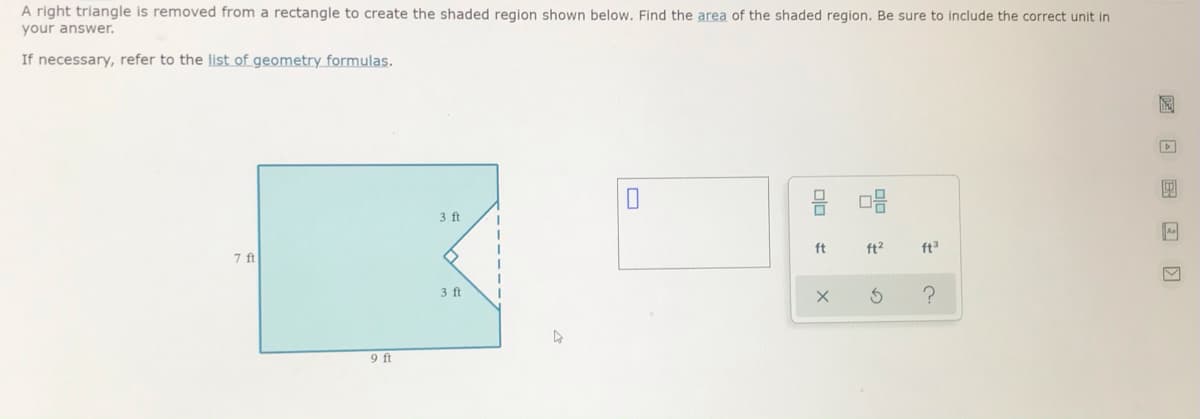 A right triangle is removed from a rectangle to create the shaded region shown below. Find the area of the shaded region. Be sure to include the correct unit in
your answer.
If necessary, refer to the list of geometry formulas.
3 ft
ft
ft2
ft
7 ft
3 ft
9 ft
圖 回 国回 回
