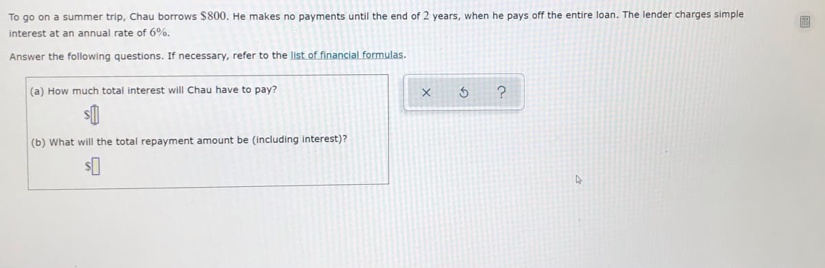 To go on a summer trip, Chau borrows $800. He makes no payments until the end of 2 years, when he pays off the entire loan. The lender charges simple
interest at an annual rate of 6%.
Answer the following questions. If necessary, refer to the list of financial formulas.
(a) How much total interest will Chau have to pay?
(b) What will the total repayment amount be (including interest)?
