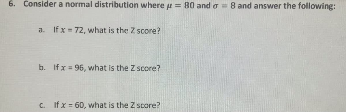 6. Consider a normal distribution whereu = 80 and o =
8 and answer the following:
%3D
a. If x 72, what is the Z score?
b. If x = 96, what is the Z score?
C. If x = 60, what is the Z score?
