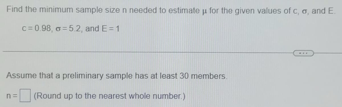 Find the minimum sample size n needed to estimate u for the given values of c, o, and E.
c= 0.98, o = 5.2, and E= 1
Assume that a preliminary sample has at least 30 members.
n =
(Round up to the nearest whole number.)
