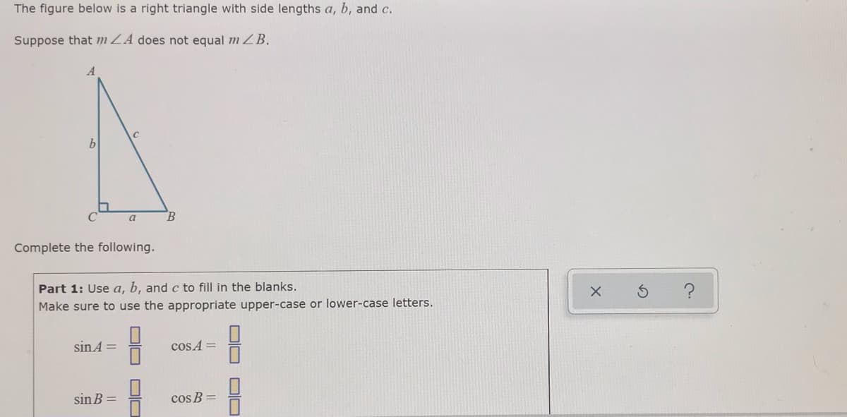 The figure below is a right triangle with side lengths a, b, and c.
Suppose that m ZA does not equal m ZB.
A
a
B.
Complete the following.
Part 1: Use a, b, and c to fill in the blanks.
Make sure to use the appropriate upper-case or lower-case letters.
sinA =
cos A =
sin B
cos B
