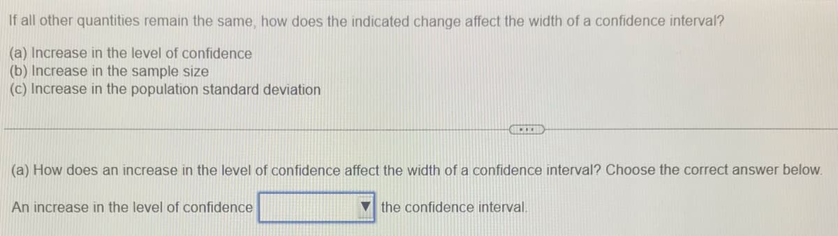 If all other quantities remain the same, how does the indicated change affect the width of a confidence interval?
(a) Increase in the level of confidence
(b) Increase in the sample size
(c) Increase in the population standard deviation
(a) How does an increase in the level of confidence affect the width of a confidence interval? Choose the correct answer below.
An increase in the level of confidence
V the confidence interval.

