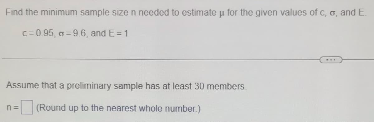Find the minimum sample size n needed to estimate u for the given values of c, o, and E.
c= 0.95, o = 9.6, and E= 1
Assume that a preliminary sample has at least 30 members.
n =
(Round up to the nearest whole number.)
