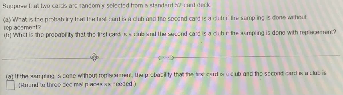 Suppose that two cards are randomly selected from a standard 52-card deck.
(a) What is the probability that the first card is a club and the second card is a club if the sampling is done without
replacement?
(b) What is the probability that the first card is a club and the second card is a club if the sampling is done with replacement?
(a) If the sampling is done without replacement, the probability that the first card is a club and the second card is a club is
(Round to three decimal places as needed.)
