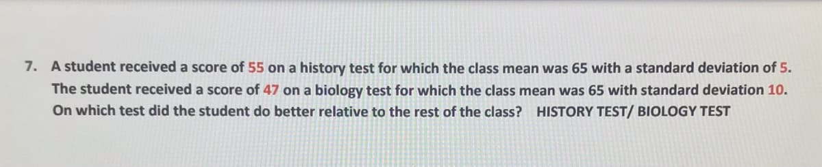 7. A student received a score of 55 on a history test for which the class mean was 65 with a standard deviation of 5.
The student received a score of 47 on a biology test for which the class mean was 65 with standard deviation 10.
On which test did the student do better relative to the rest of the class? HISTORY TEST/ BIOLOGY TEST
