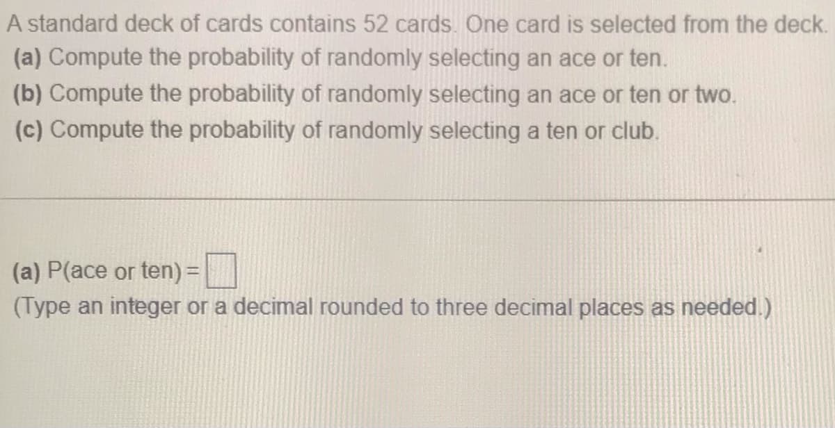 A standard deck of cards contains 52 cards. One card is selected from the deck.
(a) Compute the probability of randomly selecting an ace or ten.
(b) Compute the probability of randomly selecting an ace or ten or two.
(c) Compute the probability of randomly selecting a ten or club.
(a) P(ace or ten) =|
(Type an integer or a decimal rounded to three decimal places as needed.)
