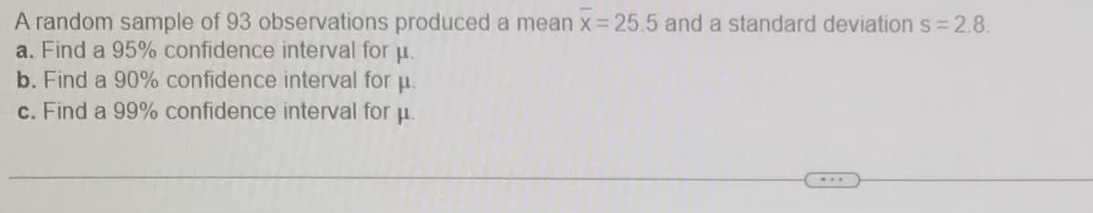 A random sample of 93 observations produced a mean x = 25.5 and a standard deviation s 2.8.
a. Find a 95% confidence interval for u.
b. Find a 90% confidence interval for u.
c. Find a 99% confidence interval for u.
