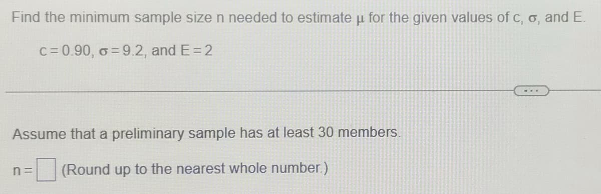 Find the minimum sample sizen needed to estimate u for the given values of c, o, and E.
c= 0.90, o = 9.2, and E= 2
Assume that a preliminary sample has at least 30 members.
n=
(Round up to the nearest whole number.)
