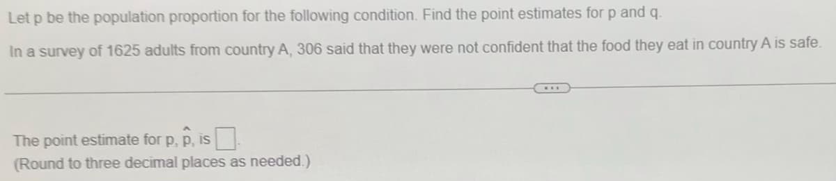 Let p be the population proportion for the following condition. Find the point estimates for p and q.
In a survey of 1625 adults from country A, 306 said that they were not confident that the food they eat in country A is safe
The point estimate for p, p, is
(Round to three decimal places as needed.)
