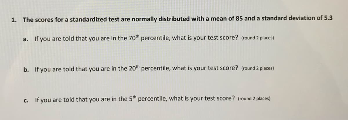 1. The scores for a standardized test are normally distributed with a mean of 85 and a standard deviation of 5.3
a. If you are told that you are in the 70th percentile, what is your test score? (round 2 places)
b. If you are told that you are in the 20th percentile, what is your test score? (round 2 places)
C.
If you are told that you are in the 5th percentile, what is your test score? (round 2 places)
