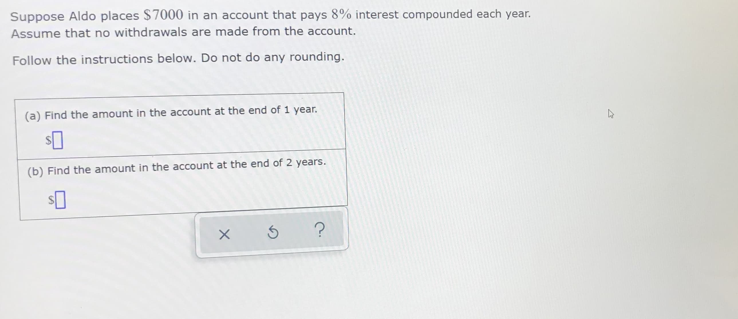 Suppose Aldo places $7000 in an account that pays 8% interest compounded each year.
Assume that no withdrawals are made from the account.
Follow the instructions below. Do not do any rounding.
(a) Find the amount in the account at the end of 1 year.
(b) Find the amount in the account at the end of 2 years.
