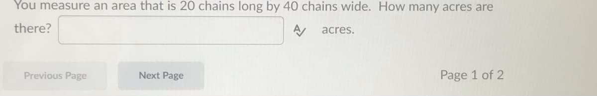 You measure an area that is 20 chains long by 40 chains wide. How many acres are
there?
acres.
Previous Page
Next Page
Page 1 of 2
