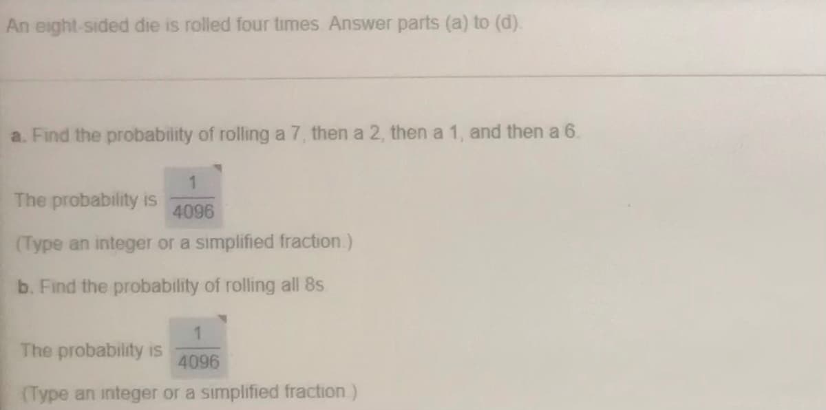 An eight-sided die is rolled four times Answer parts (a) to (d).
a. Find the probability of rolling a 7, then a 2, then a 1, and then a 6.
The probability is
4096
(Type an integer or a simplified fraction.)
b. Find the probability of rolling all 8s
The probability is
4096
(Type an integer or a simplified fraction)
